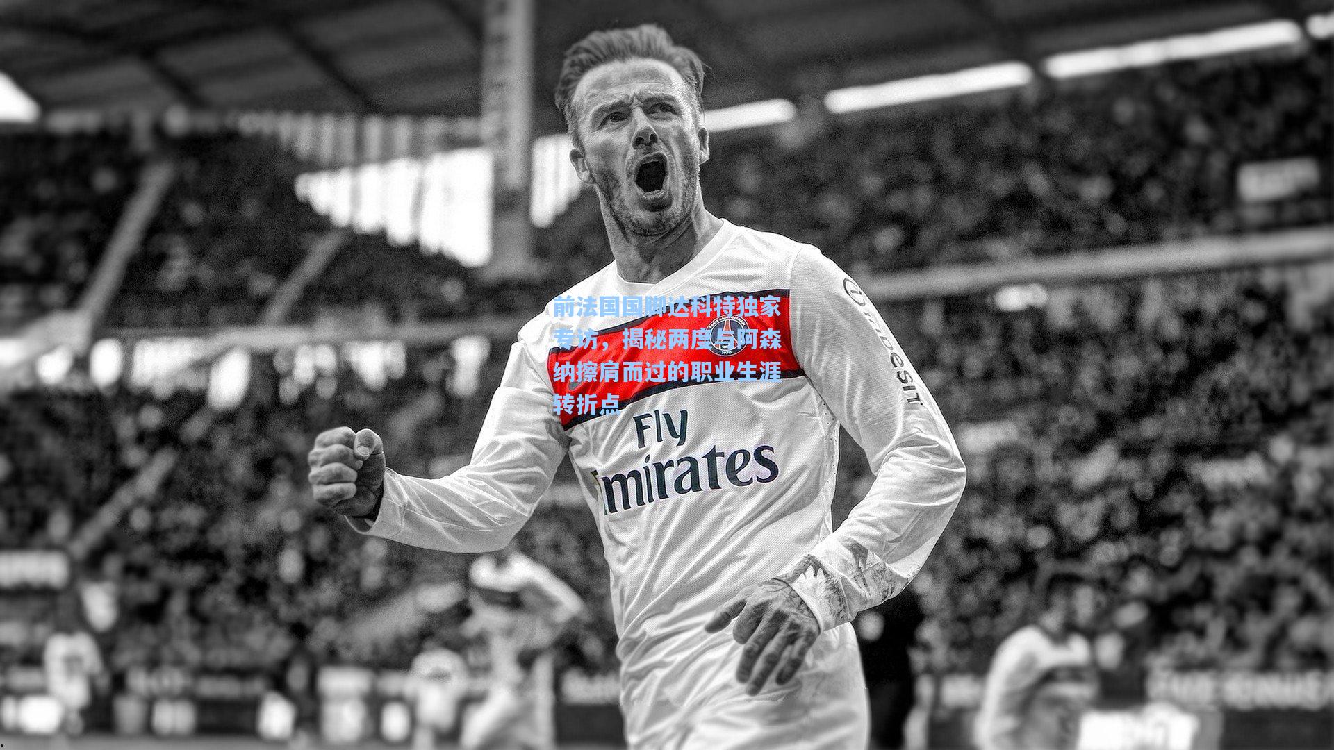 前法国国脚达科特独家专访，揭秘两度与阿森纳擦肩而过的职业生涯转折点