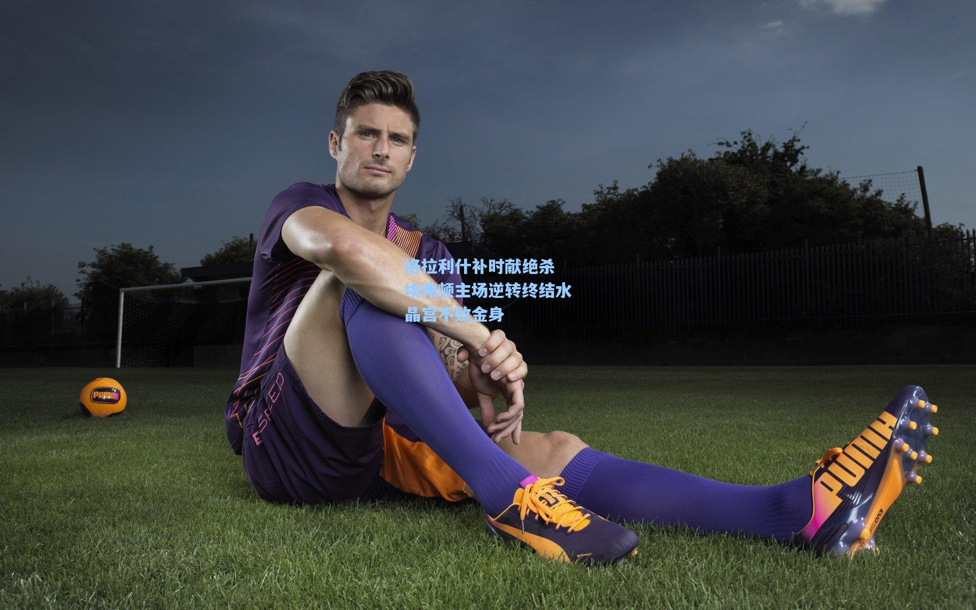 格拉利什补时献绝杀 埃弗顿主场逆转终结水晶宫不败金身